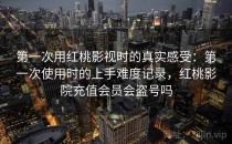 第一次用红桃影视时的真实感受：第一次使用时的上手难度记录，红桃影院充值会员会盗号吗