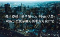 樱桃视频｜新手第一次接触的记录：功能设置复杂度与新手友好度评估