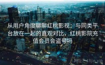 从用户角度聊聊红桃影视：与同类平台放在一起的直观对比，红桃影院充值会员会盗号吗