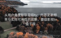 从用户角度聊聊蘑菇tv：内容更新频率与实际可用性的观察，蘑菇影视tv盒子版