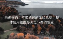 白虎嫩白｜不带滤镜的体验总结：整体使用氛围与浏览节奏的感受