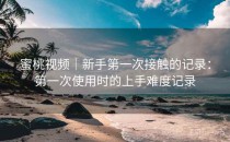 蜜桃视频｜新手第一次接触的记录：第一次使用时的上手难度记录