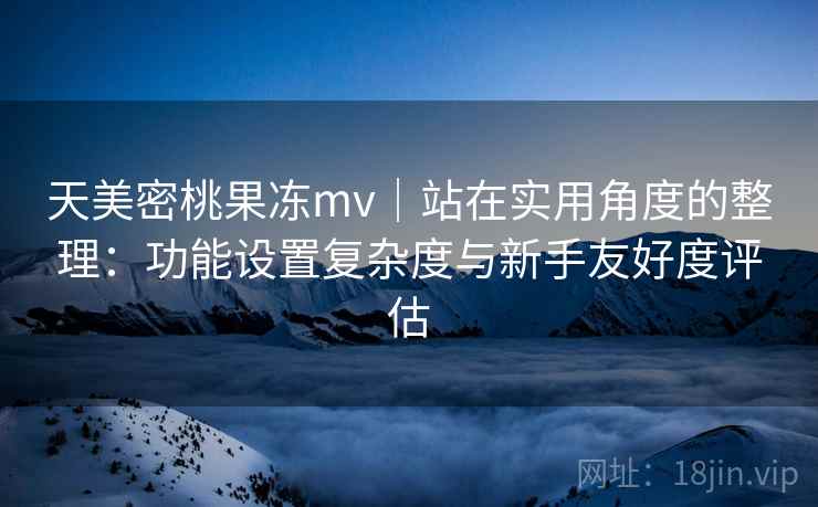 天美密桃果冻mv｜站在实用角度的整理：功能设置复杂度与新手友好度评估  第2张