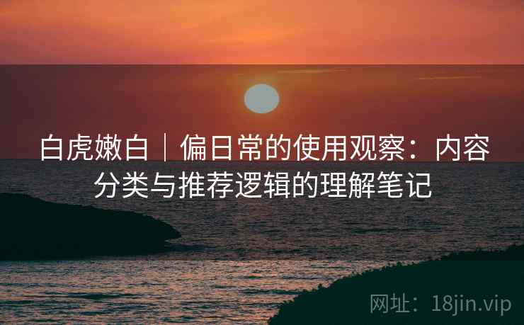 白虎嫩白｜偏日常的使用观察：内容分类与推荐逻辑的理解笔记  第2张