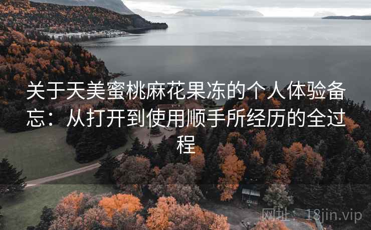 关于天美蜜桃麻花果冻的个人体验备忘:从打开到使用顺手所经历的全过程 第2张 关于天美蜜桃麻花果冻的个人体验备忘:从打开到使用顺手所经历的全过程 第2张