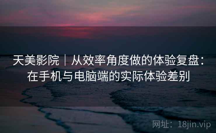 天美影院|从效率角度做的体验复盘:在手机与电脑端的实际体验差别 第1张 天美影院|从效率角度做的体验复盘:在手机与电脑端的实际体验差别 第1张