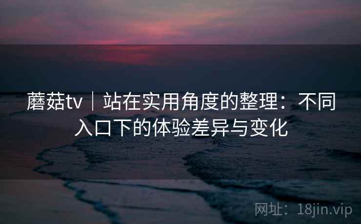 蘑菇tv｜站在实用角度的整理：不同入口下的体验差异与变化  第2张