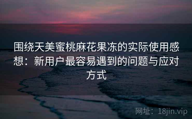 围绕天美蜜桃麻花果冻的实际使用感想：新用户最容易遇到的问题与应对方式  第2张