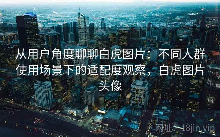 从用户角度聊聊白虎图片：不同人群使用场景下的适配度观察，白虎图片头像  第2张