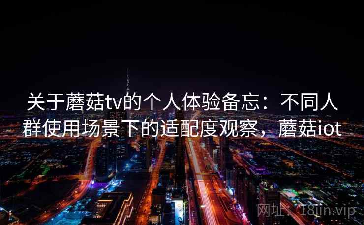 关于蘑菇tv的个人体验备忘：不同人群使用场景下的适配度观察，蘑菇iot  第2张