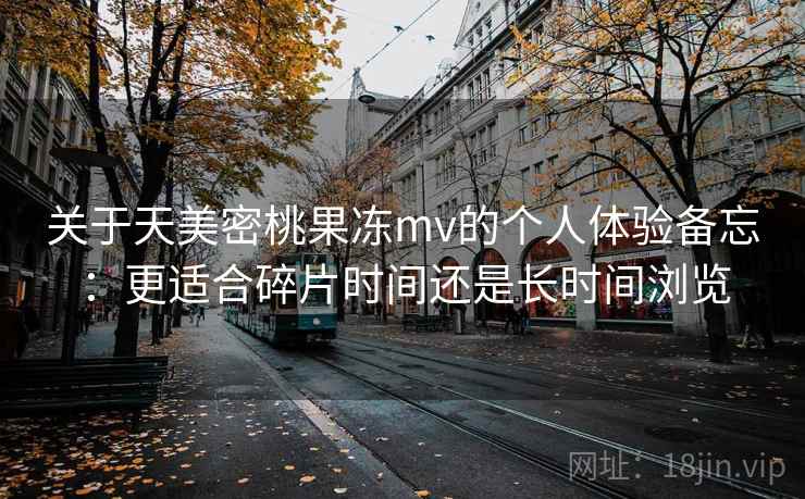 关于天美密桃果冻mv的个人体验备忘：更适合碎片时间还是长时间浏览  第2张
