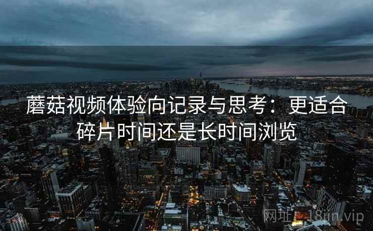蘑菇视频体验向记录与思考：更适合碎片时间还是长时间浏览  第2张