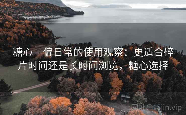 糖心｜偏日常的使用观察：更适合碎片时间还是长时间浏览，糖心选择  第1张