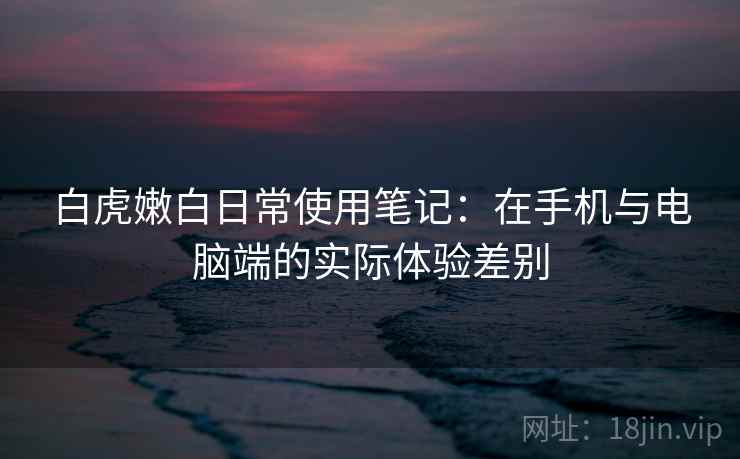 白虎嫩白日常使用笔记：在手机与电脑端的实际体验差别  第2张