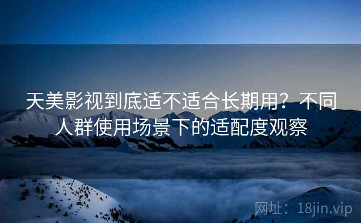 天美影视到底适不适合长期用？不同人群使用场景下的适配度观察  第1张