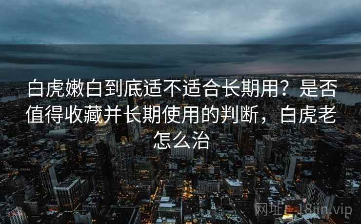 白虎嫩白到底适不适合长期用?是否值得收藏并长期使用的判断,白虎老怎么治 第2张 白虎嫩白到底适不适合长期用?是否值得收藏并长期使用的判断,白虎老怎么治 第2张
