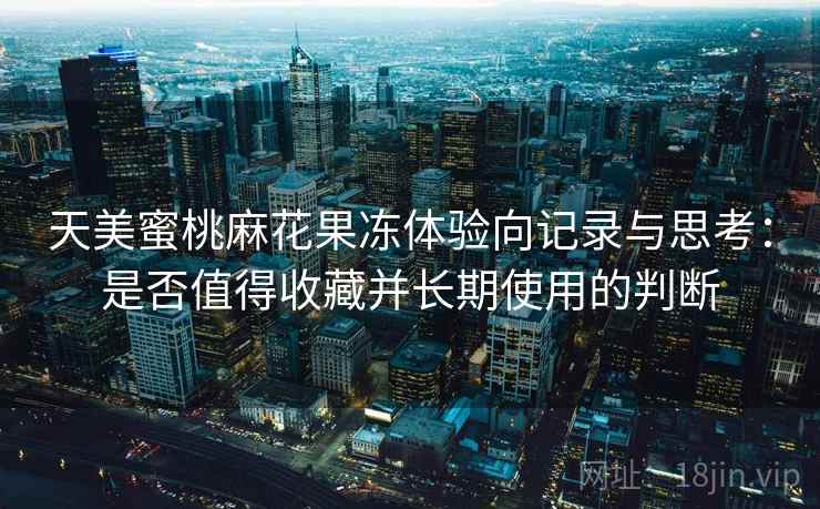 天美蜜桃麻花果冻体验向记录与思考:是否值得收藏并长期使用的判断 第1张 天美蜜桃麻花果冻体验向记录与思考:是否值得收藏并长期使用的判断 第1张