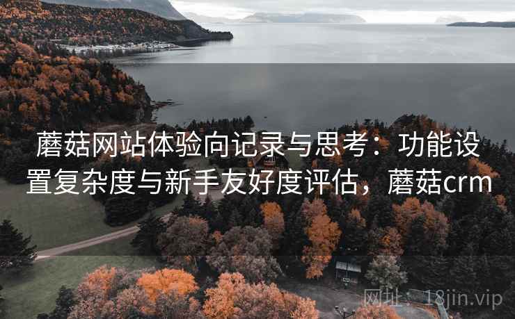 蘑菇网站体验向记录与思考:功能设置复杂度与新手友好度评估,蘑菇crm 第2张 蘑菇网站体验向记录与思考:功能设置复杂度与新手友好度评估,蘑菇crm 第2张