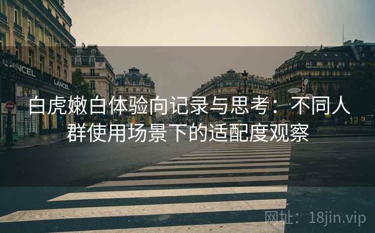 白虎嫩白体验向记录与思考:不同人群使用场景下的适配度观察 第1张 白虎嫩白体验向记录与思考:不同人群使用场景下的适配度观察 第1张