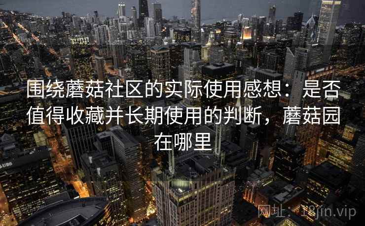 围绕蘑菇社区的实际使用感想:是否值得收藏并长期使用的判断,蘑菇园在哪里 第2张 围绕蘑菇社区的实际使用感想:是否值得收藏并长期使用的判断,蘑菇园在哪里 第2张