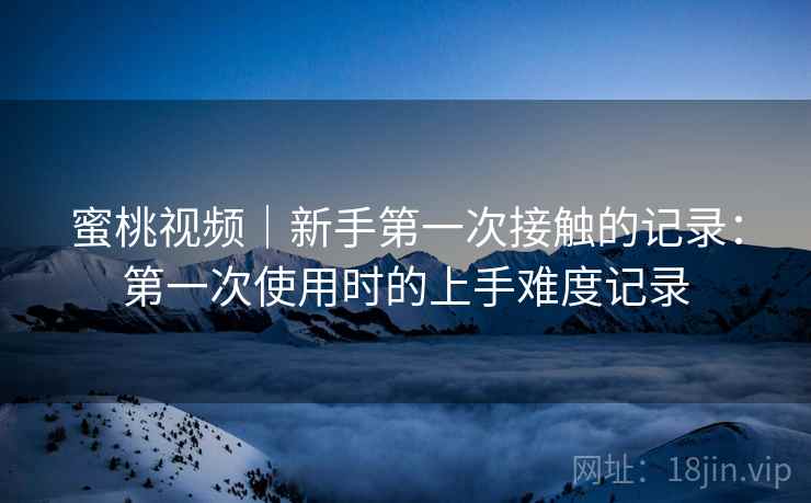 蜜桃视频|新手第一次接触的记录:第一次使用时的上手难度记录 第2张 蜜桃视频|新手第一次接触的记录:第一次使用时的上手难度记录 第2张