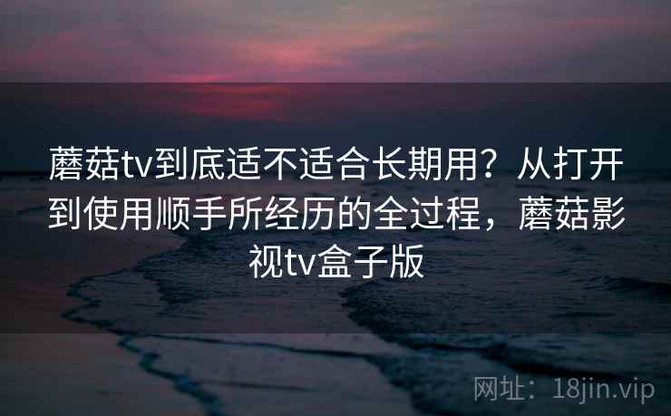 蘑菇tv到底适不适合长期用?从打开到使用顺手所经历的全过程,蘑菇影视tv盒子版 第1张 蘑菇tv到底适不适合长期用?从打开到使用顺手所经历的全过程,蘑菇影视tv盒子版 第1张