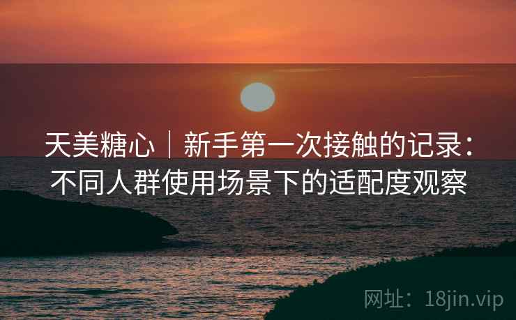 天美糖心|新手第一次接触的记录:不同人群使用场景下的适配度观察 第1张 天美糖心|新手第一次接触的记录:不同人群使用场景下的适配度观察 第1张