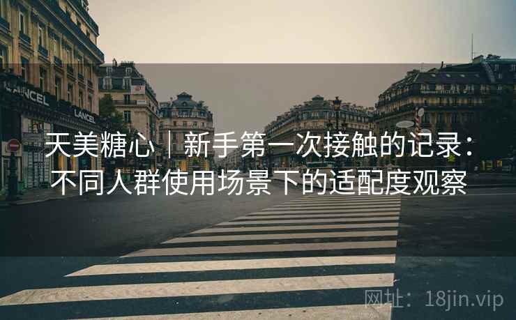 天美糖心|新手第一次接触的记录:不同人群使用场景下的适配度观察 第2张 天美糖心|新手第一次接触的记录:不同人群使用场景下的适配度观察 第2张