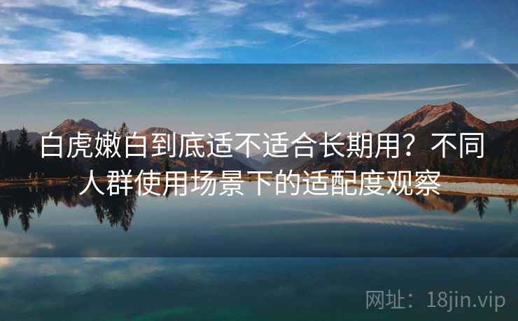 白虎嫩白到底适不适合长期用?不同人群使用场景下的适配度观察 第2张 白虎嫩白到底适不适合长期用?不同人群使用场景下的适配度观察 第2张