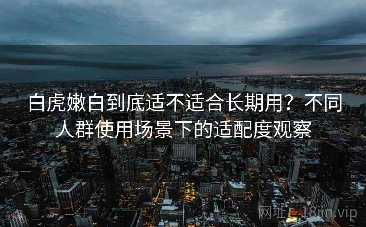 白虎嫩白到底适不适合长期用?不同人群使用场景下的适配度观察 第1张 白虎嫩白到底适不适合长期用?不同人群使用场景下的适配度观察 第1张