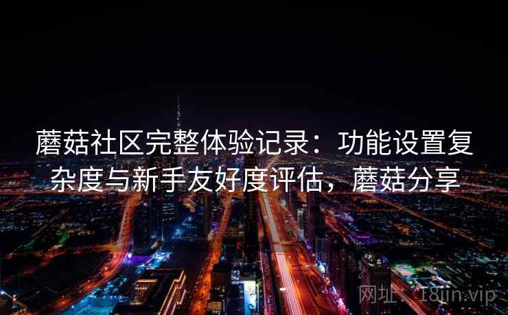 蘑菇社区完整体验记录:功能设置复杂度与新手友好度评估,蘑菇分享 第2张 蘑菇社区完整体验记录:功能设置复杂度与新手友好度评估,蘑菇分享 第2张