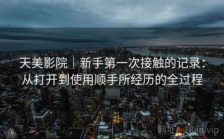 天美影院|新手第一次接触的记录:从打开到使用顺手所经历的全过程 第2张 天美影院|新手第一次接触的记录:从打开到使用顺手所经历的全过程 第2张