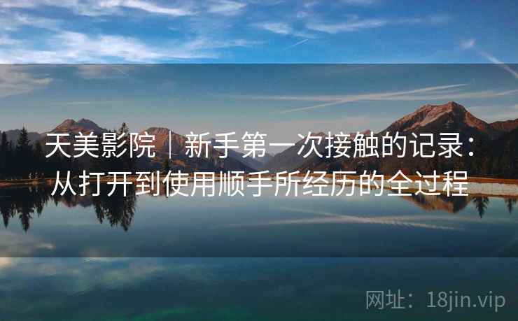天美影院|新手第一次接触的记录:从打开到使用顺手所经历的全过程 第1张 天美影院|新手第一次接触的记录:从打开到使用顺手所经历的全过程 第1张
