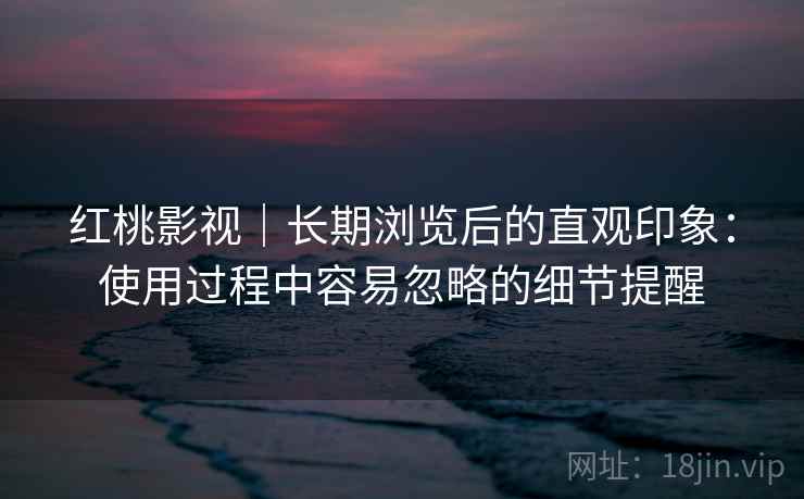 红桃影视|长期浏览后的直观印象:使用过程中容易忽略的细节提醒 第2张 红桃影视|长期浏览后的直观印象:使用过程中容易忽略的细节提醒 第2张