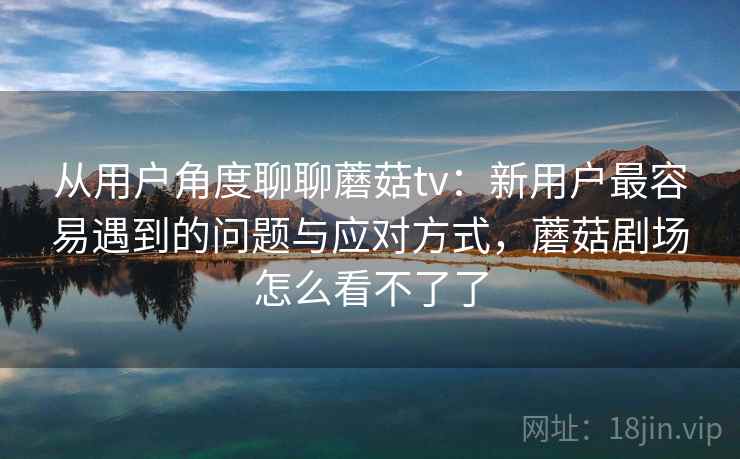 从用户角度聊聊蘑菇tv:新用户最容易遇到的问题与应对方式,蘑菇剧场怎么看不了了 第1张 从用户角度聊聊蘑菇tv:新用户最容易遇到的问题与应对方式,蘑菇剧场怎么看不了了 第1张