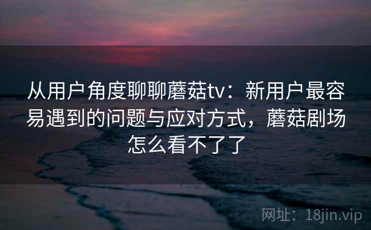 从用户角度聊聊蘑菇tv:新用户最容易遇到的问题与应对方式,蘑菇剧场怎么看不了了 第2张 从用户角度聊聊蘑菇tv:新用户最容易遇到的问题与应对方式,蘑菇剧场怎么看不了了 第2张