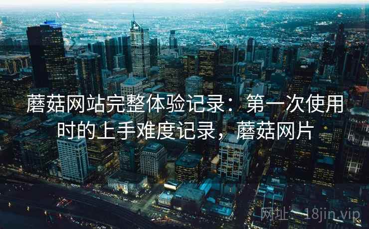 蘑菇网站完整体验记录:第一次使用时的上手难度记录,蘑菇网片 第1张 蘑菇网站完整体验记录:第一次使用时的上手难度记录,蘑菇网片 第1张
