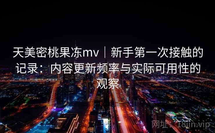 天美密桃果冻mv|新手第一次接触的记录:内容更新频率与实际可用性的观察 第1张 天美密桃果冻mv|新手第一次接触的记录:内容更新频率与实际可用性的观察 第1张
