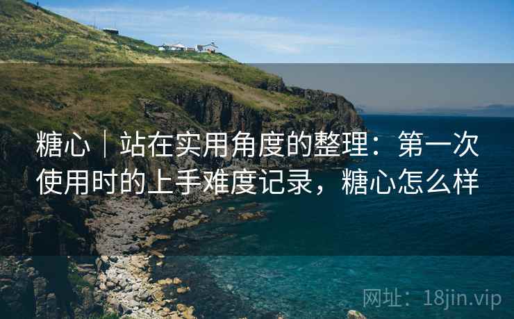 糖心|站在实用角度的整理:第一次使用时的上手难度记录,糖心怎么样 第1张 糖心|站在实用角度的整理:第一次使用时的上手难度记录,糖心怎么样 第1张